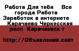 Работа Для тебя  - Все города Работа » Заработок в интернете   . Карачаево-Черкесская респ.,Карачаевск г.